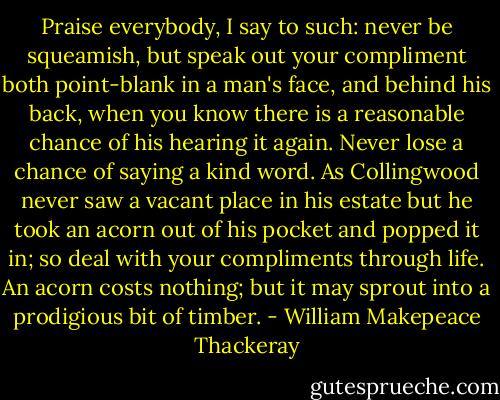 Praise everybody, I say to such: never be squeamish, but speak out your compliment both point-blank in a man's face, and behind his back, when you know there is a reasonable chance of his hearing it again. Never lose a chance of saying a kind word. As Collingwood never saw a vacant place in his estate but he took an acorn out of his pocket and popped it in; so deal with your compliments through life. An acorn costs nothing; but it may sprout into a prodigious bit of timber. - William Makepeace Thackeray