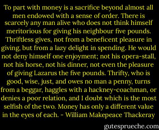 To part with money is a sacrifice beyond almost all men endowed with a sense of order. There is scarcely any man alive who does not think himself meritorious for giving his neighbour five pounds. Thriftless gives, not from a beneficent pleasure in giving, but from a lazy delight in spending. He would not deny himself one enjoyment; not his opera-stall, not his horse, not his dinner, not even the pleasure of giving Lazarus the five pounds. Thrifty, who is good, wise, just, and owes no man a penny, turns from a beggar, haggles with a hackney-coachman, or denies a poor relation, and I doubt which is the most selfish of the two. Money has only a different value in the eyes of each. - William Makepeace Thackeray