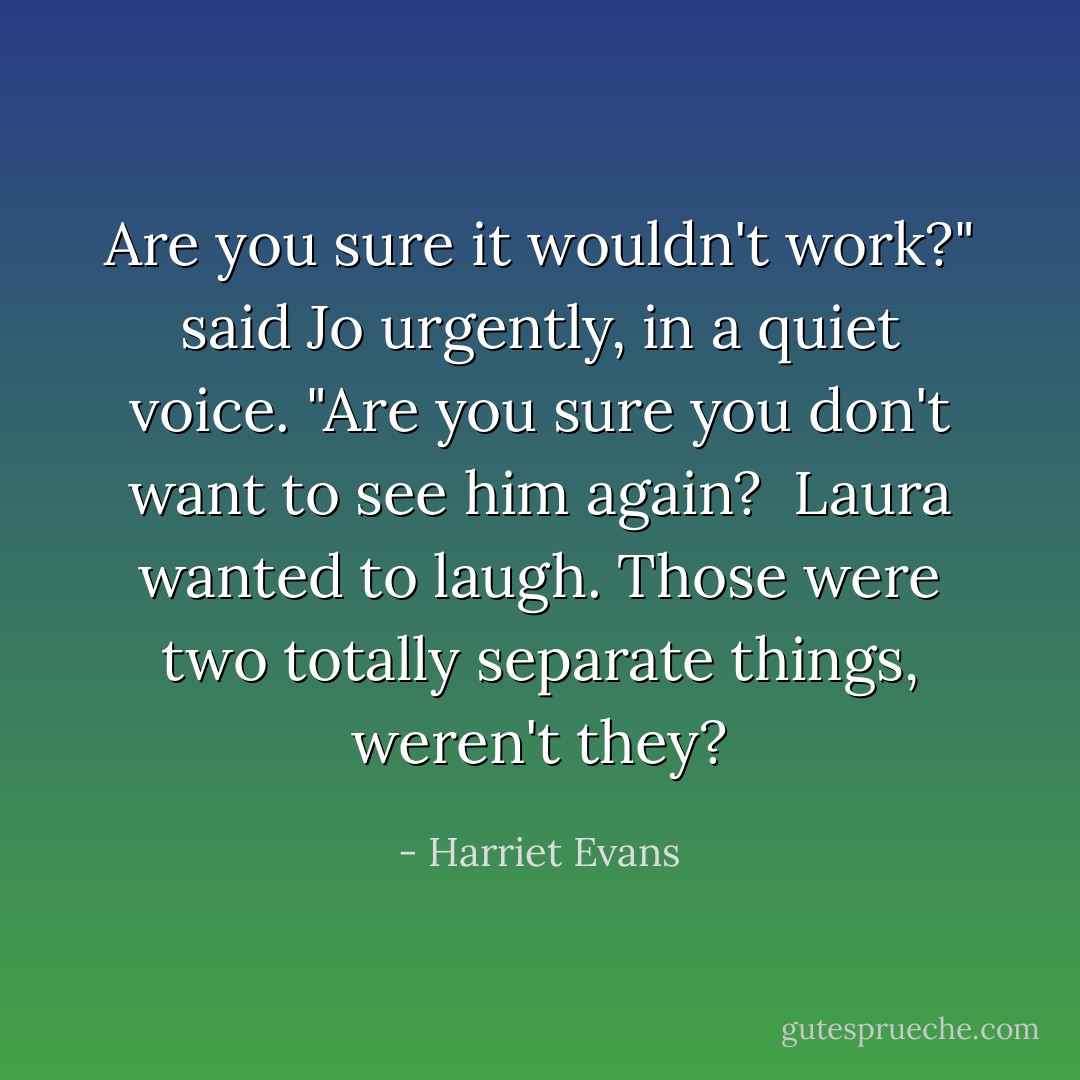 Are you sure it wouldn't work?" said Jo urgently, in a quiet voice. "Are you sure you don't want to see him again?<br /><br />Laura wanted to laugh. Those were two totally separate things, weren't they? - Harriet Evans