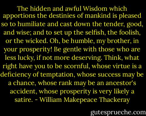 The hidden and awful Wisdom which apportions the destinies of mankind is pleased so to humiliate and cast down the tender, good, and wise; and to set up the selfish, the foolish, or the wicked. Oh, be humble, my brother, in your prosperity! Be gentle with those who are less lucky, if not more deserving. Think, what right have you to be scornful, whose virtue is a deficiency of temptation, whose success may be a chance, whose rank may be an ancestor's accident, whose prosperity is very likely a satire. - William Makepeace Thackeray