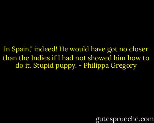 In Spain," indeed! He would have got no closer than the Indies if I had not showed him how to do it. Stupid puppy. - Philippa Gregory