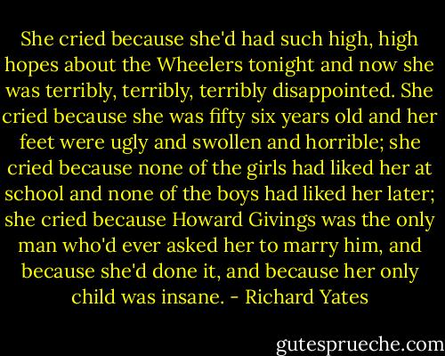 She cried because she'd had such high, high hopes about the Wheelers tonight and now she was terribly, terribly, terribly disappointed. She cried because she was fifty six years old and her feet were ugly and swollen and horrible; she cried because none of the girls had liked her at school and none of the boys had liked her later; she cried because Howard Givings was the only man who'd ever asked her to marry him, and because she'd done it, and because her only child was insane. - Richard Yates