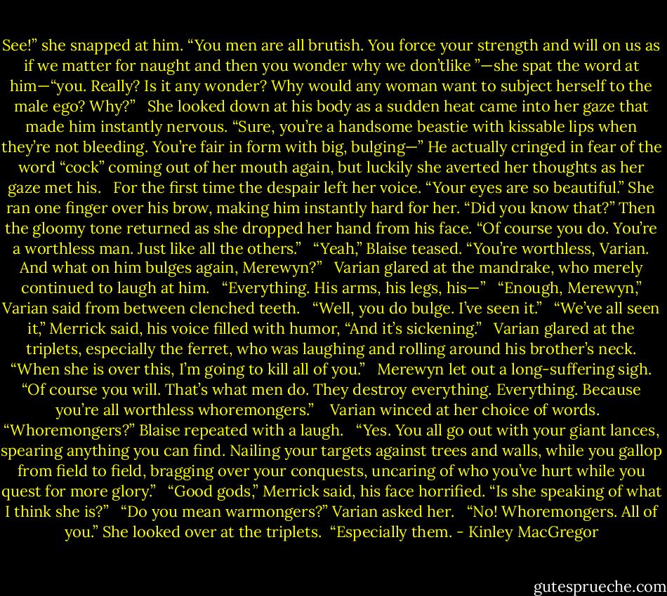 See!” she snapped at him. “You men are all brutish. You force your strength and will on us as if we matter for naught and then you wonder why we don’tlike ”—she spat the word at him—“you. Really? Is it any wonder? Why would any woman want to subject herself to the male ego? Why?” <br /><br />She looked down at his body as a sudden heat came into her gaze that made him instantly nervous. “Sure, you’re a handsome beastie with kissable lips when they’re not bleeding. You’re fair in form with big, bulging—” He actually cringed in fear of the word “cock” coming out of her mouth again, but luckily she averted her thoughts as her gaze met his. <br /><br />For the first time the despair left her voice. “Your eyes are so beautiful.” She ran one finger over his brow, making him instantly hard for her. “Did you know that?” Then the gloomy tone returned as she dropped her hand from his face. “Of course you do. You’re a worthless man. Just like all the others.” <br /><br />“Yeah,” Blaise teased. “You’re worthless, Varian. And what on him bulges again, Merewyn?” <br /><br />Varian glared at the mandrake, who merely continued to laugh at him. <br /><br />“Everything. His arms, his legs, his—” <br /><br />“Enough, Merewyn,” Varian said from between clenched teeth. <br /><br />“Well, you do bulge. I’ve seen it.” <br /><br />“We’ve all seen it,” Merrick said, his voice filled with humor, “And it’s sickening.” <br /><br />Varian glared at the triplets, especially the ferret, who was laughing and rolling around his brother’s neck. “When she is over this, I’m going to kill all of you.” <br /><br />Merewyn let out a long-suffering sigh. “Of course you will. That’s what men do. They destroy everything. Everything. Because you’re all worthless whoremongers.” <br /><br /> Varian winced at her choice of words. <br /><br />“Whoremongers?” Blaise repeated with a laugh. <br /><br />“Yes. You all go out with your giant lances, spearing anything you can find. Nailing your targets against trees and walls, while you gallop from field to field, bragging over your conquests, uncaring of who you’ve hurt while you quest for more glory.” <br /><br />“Good gods,” Merrick said, his face horrified. “Is she speaking of what I think she is?” <br /><br />“Do you mean warmongers?” Varian asked her. <br /><br />“No! Whoremongers. All of you.” She looked over at the triplets.<br /><br />“Especially them. - Kinley MacGregor