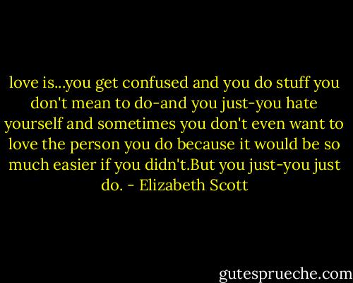 love is...you get confused and you do stuff you don't mean to do-and you just-you hate yourself and sometimes you don't even want to love the person you do because it would be so much easier if you didn't.But you just-you just do. - Elizabeth Scott