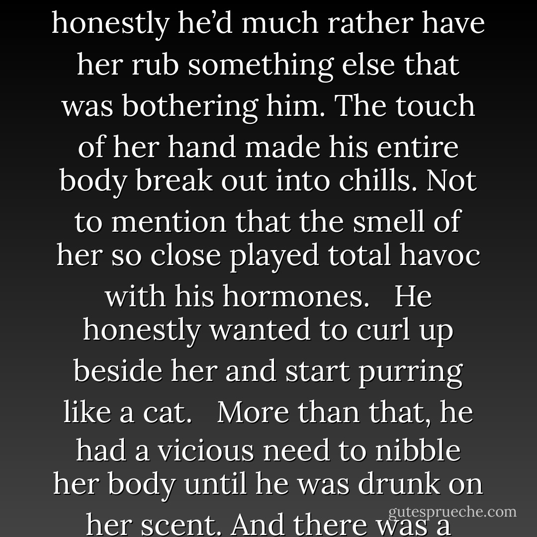 Varian rubbed the back of his head where his lump was growing significantly. “Not that I particularly want to defend Merrick, but those little rocks did happen to hurt. Thank the gods for armor.” <br /><br />Merewyn gave him a sweet, sympathetic pout. “Poor baby.” She reached up to rub his sore spot, but honestly he’d much rather have her rub something else that was bothering him. The touch of her hand made his entire body break out into chills. Not to mention that the smell of her so close played total havoc with his hormones. <br /><br />He honestly wanted to curl up beside her and start purring like a cat. <br /><br />More than that, he had a vicious need to nibble her body until he was drunk on her scent. And there was a thought that made him glad he was wearing his armor again since it kept his erection hidden from the ones around him. <br /><br />Stepping away from her before he actually did purr, he looked at Merrick. “What other nasty surprises do we have in store for us? - Kinley MacGregor