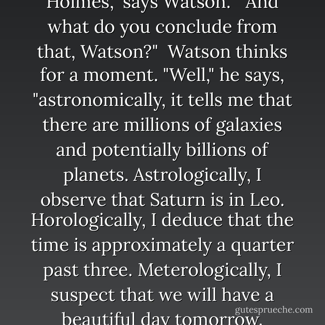 Holmes and Watson are on a camping trip. In the middle of the night Holmes wakes up and gives Dr. Watson a nudge. "Watson" he says, "look up in the sky and tell me what you see."<br /><br />"I see millions of stars, Holmes," says Watson.<br /><br />"And what do you conclude from that, Watson?"<br /><br />Watson thinks for a moment. "Well," he says, "astronomically, it tells me that there are millions of galaxies and potentially billions of planets. Astrologically, I observe that Saturn is in Leo. Horologically, I deduce that the time is approximately a quarter past three. Meterologically, I suspect that we will have a beautiful day tomorrow. Theologically, I see that God is all-powerful, and we are small and insignficant. Uh, what does it tell you, Holmes?"<br /><br />"Watson, you idiot! Someone has stolen our tent! - Thomas Cathcart