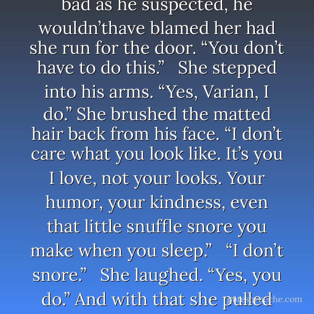 Varian cringed as Merewyn faced him. If he looked half as bad as he suspected, he wouldn’thave blamed her had she run for the door. “You don’t have to do this.” <br /><br />She stepped into his arms. “Yes, Varian, I do.” She brushed the matted hair back from his face. “I don’t care what you look like. It’s you I love, not your looks. Your humor, your kindness, even that little snuffle snore you make when you sleep.” <br /><br />“I don’t snore.” <br /><br />She laughed. “Yes, you do.” And with that she pulled his lips to hers. - Kinley MacGregor