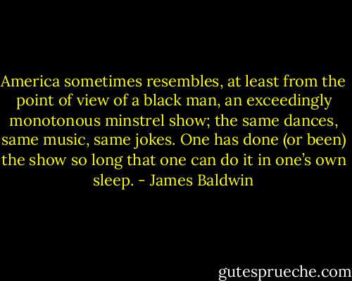 America sometimes resembles, at least from the point of view of a black man, an exceedingly monotonous minstrel show; the same dances, same music, same jokes. One has done (or been) the show so long that one can do it in one’s own sleep. - James Baldwin