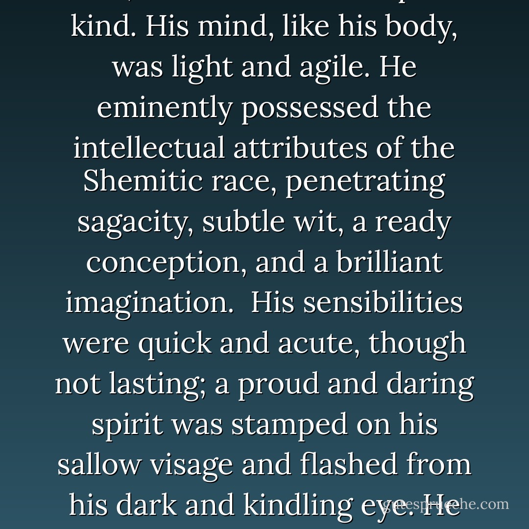 Such was the Arab of the desert, the dweller in tents, in whom was fulfilled the prophetic destiny of his ancestor Ishmael. "He will be a wild man; his hand will be against every man, and every man's hand against him." Nature had fitted him for his destiny. His form was light and meagre, but sinewy and active, and capable of sustaining great fatigue and hardship. He was temperate and even abstemious, requiring but little food, and that of the simplest kind. His mind, like his body, was light and agile. He eminently possessed the intellectual attributes of the Shemitic race, penetrating sagacity, subtle wit, a ready conception, and a brilliant imagination. <br />His sensibilities were quick and acute, though not lasting; a proud and daring spirit was stamped on his sallow visage and flashed from his dark and kindling eye. He was easily aroused by the appeals of eloquence, and charmed by the graces of poetry. Speaking a language copious in the extreme, the words of which have been compared to gems and flowers, he was naturally an orator; <br />but he delighted in proverbs and apothegms, rather than in sustained flights of declamation, and was prone to convey his ideas in the oriental style, by apologue and parable. - Washington Irving