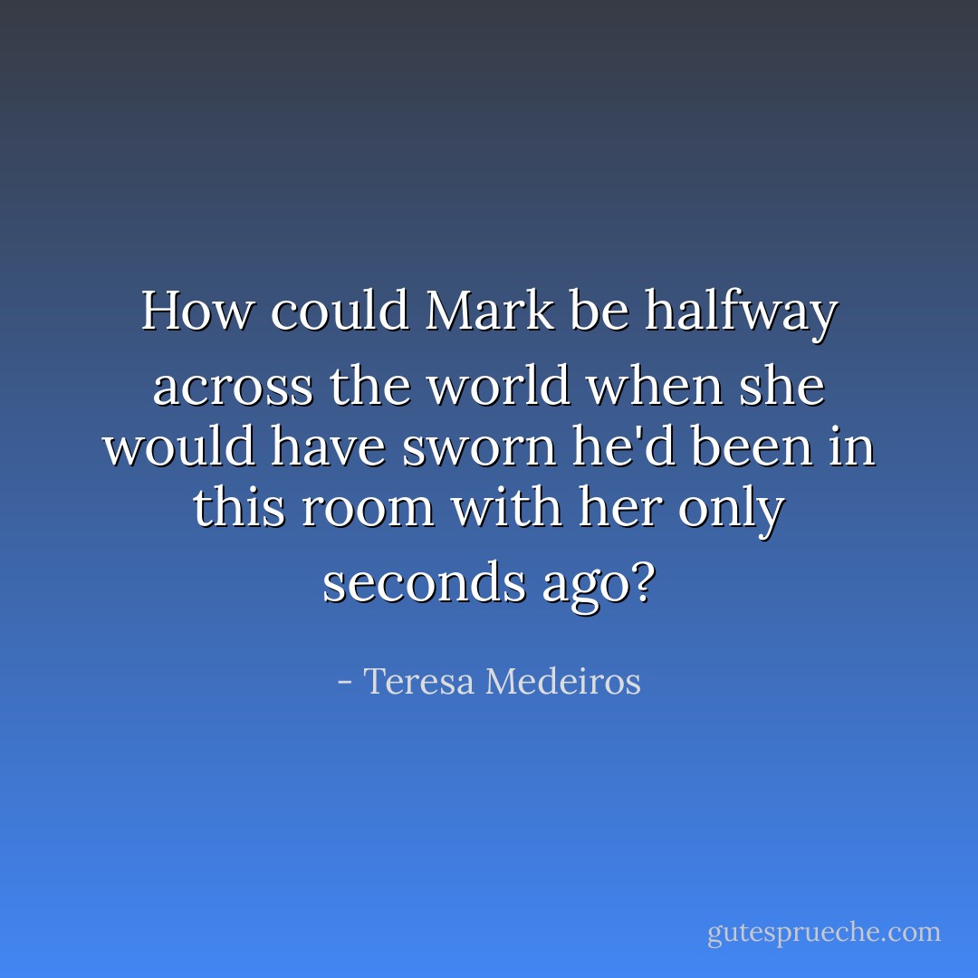 How could Mark be halfway across the world when she would have sworn he'd been in this room with her only seconds ago? - Teresa Medeiros