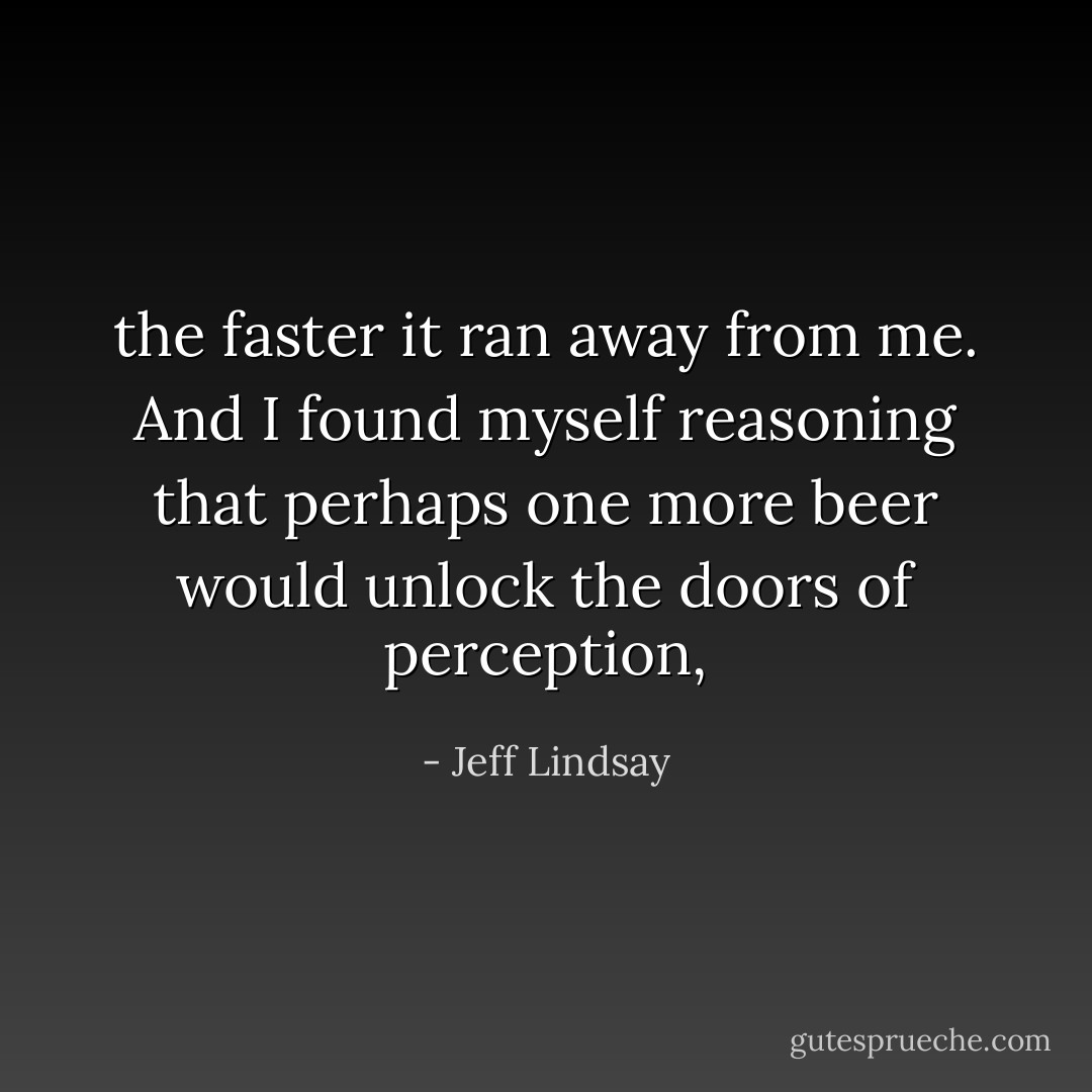 the faster it ran away from me. And I found myself reasoning that perhaps one more beer would unlock the doors of perception, - Jeff Lindsay