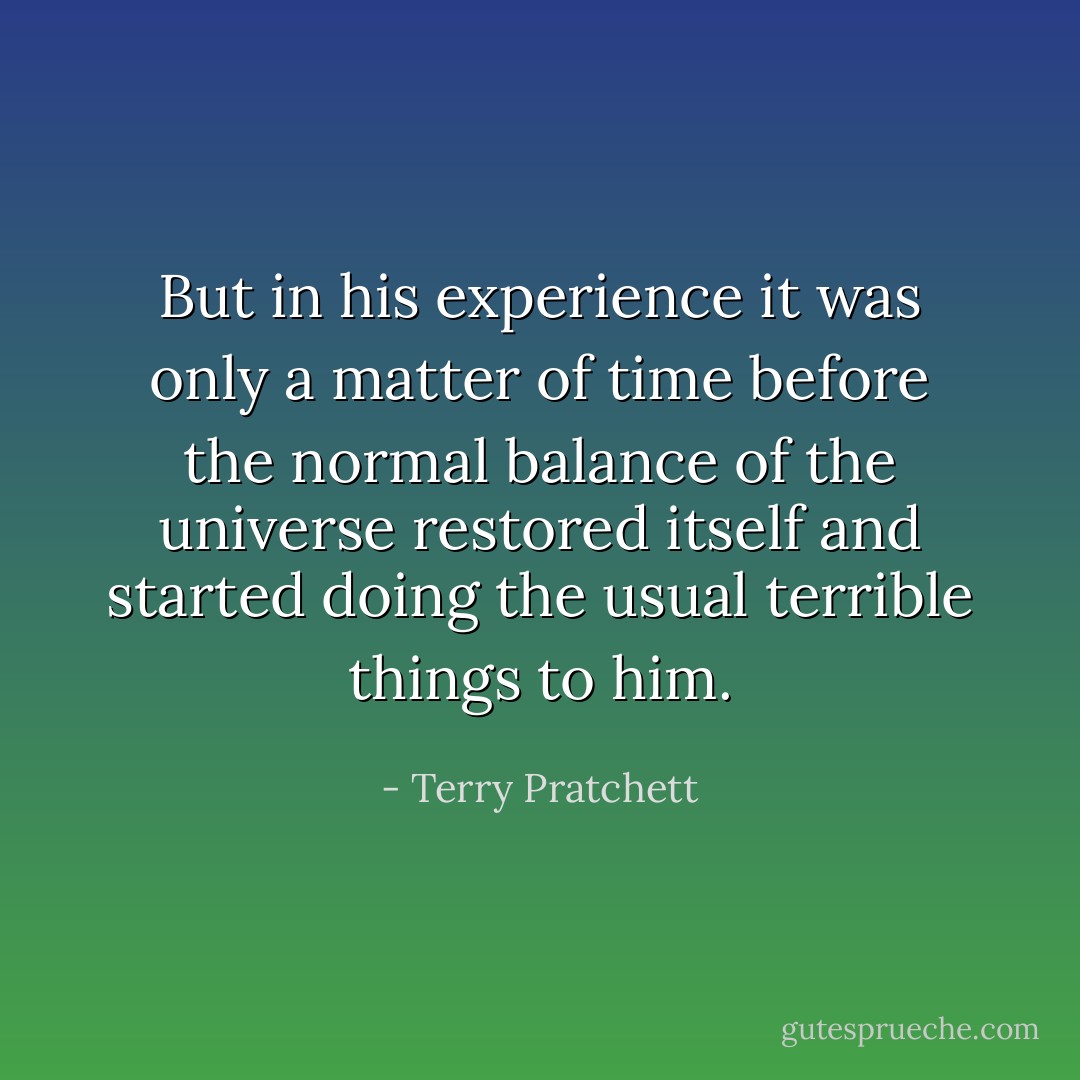 But in his experience it was only a matter of time before the normal balance of the universe restored itself and started doing the usual terrible things to him. - Terry Pratchett