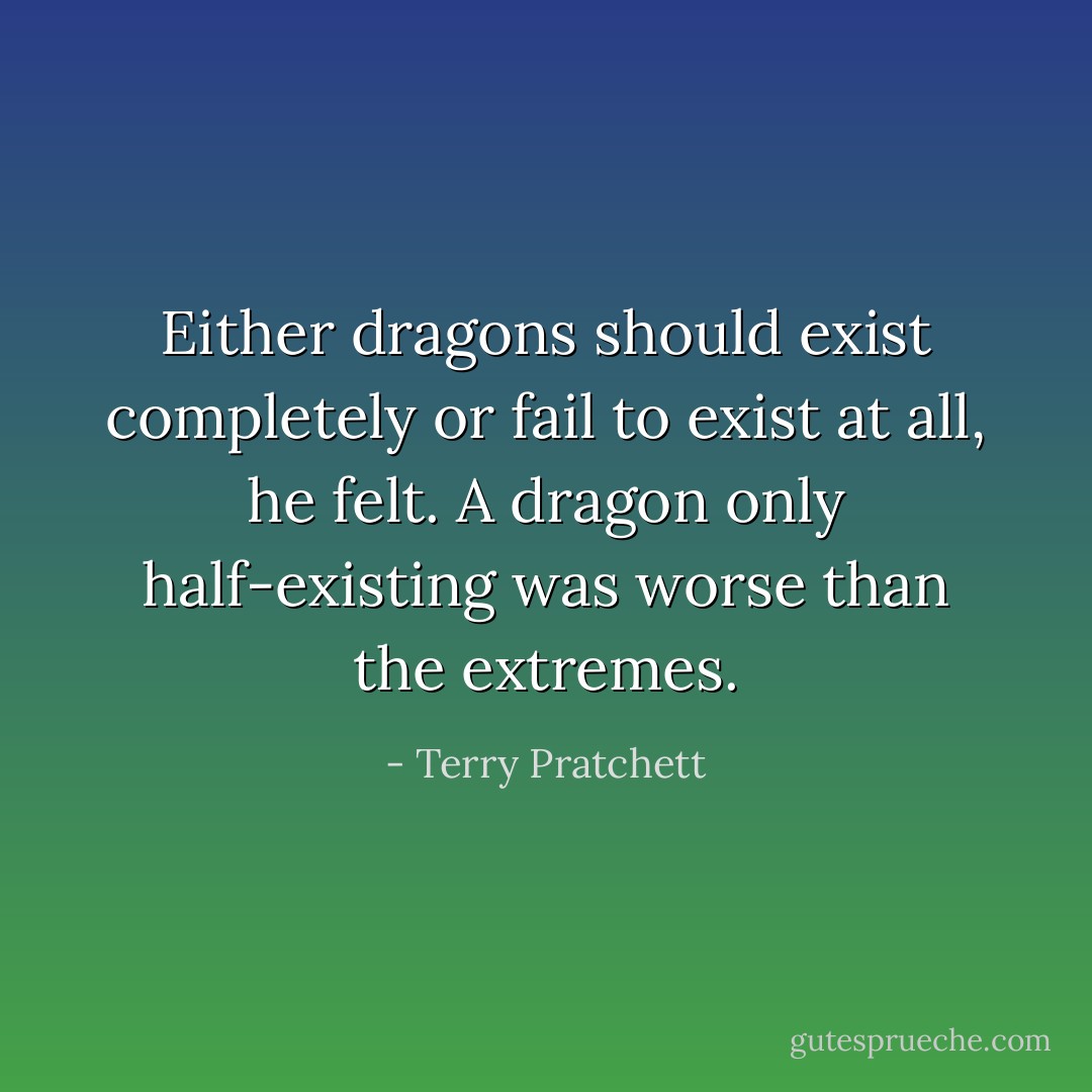 Either dragons should exist completely or fail to exist at all, he felt. A dragon only half-existing was worse than the extremes. - Terry Pratchett