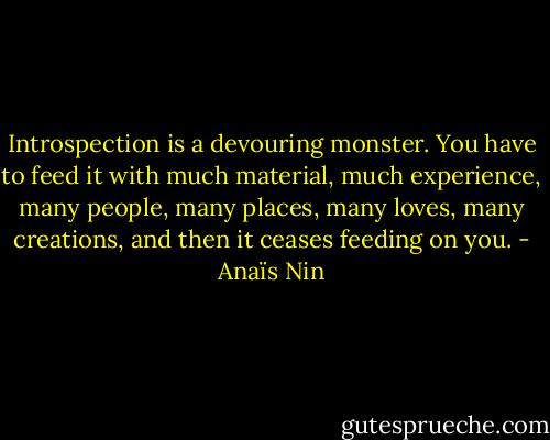 Introspection is a devouring monster. You have to feed it with much material, much experience, many people, many places, many loves, many creations, and then it ceases feeding on you. - Anaïs Nin