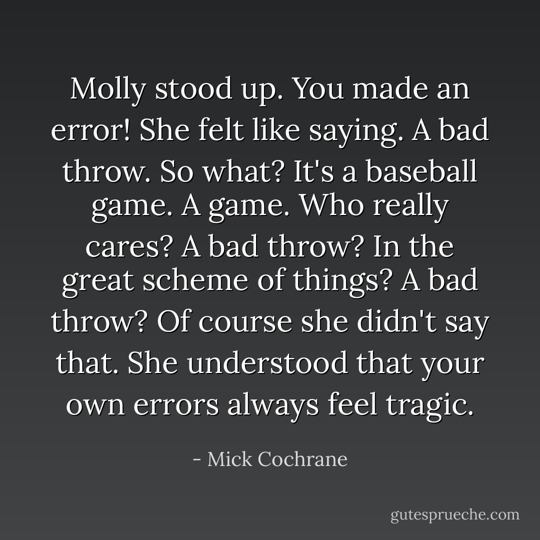Molly stood up. You made an error! She felt like saying. A bad throw. So what? It's a baseball game. A game. Who really cares? A bad throw? In the great scheme of things? A bad throw? Of course she didn't say that. She understood that your own errors always feel tragic. - Mick Cochrane
