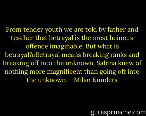 From tender youth we are told by father and teacher that betrayal is the most heinous offence imaginable. But what is betrayal?Betrayal means breaking ranks and breaking off into the unknown. Sabina knew of nothing more magnificent than going off into the unknown. - Milan Kundera
