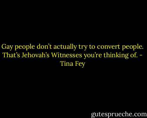 Gay people don’t actually try to convert people. That’s Jehovah’s Witnesses you’re thinking of. - Tina Fey