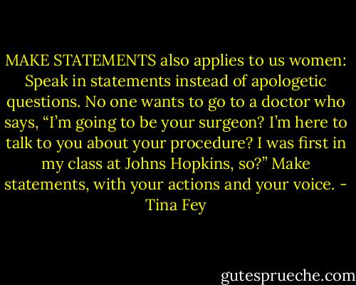 MAKE STATEMENTS also applies to us women: Speak in statements instead of apologetic questions. No one wants to go to a doctor who says, “I’m going to be your surgeon? I’m here to talk to you about your procedure? I was first in my class at Johns Hopkins, so?” Make statements, with your actions and your voice. - Tina Fey