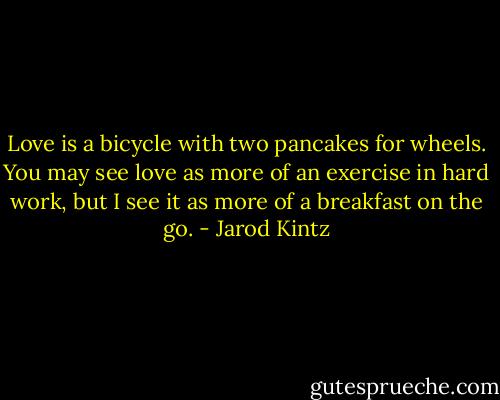 Love is a bicycle with two pancakes for wheels. You may see love as more of an exercise in hard work, but I see it as more of a breakfast on the go. - Jarod Kintz