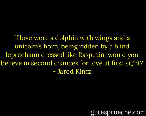 If love were a dolphin with wings and a unicorn’s horn, being ridden by a blind leprechaun dressed like Rasputin, would you believe in second chances for love at first sight? - Jarod Kintz