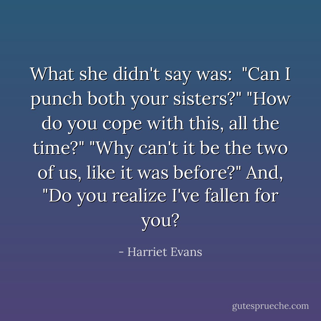 What she didn't say was:<br /><br />"Can I punch both your sisters?"<br />"How do you cope with this, all the time?"<br />"Why can't it be the two of us, like it was before?"<br />And,<br />"Do you realize I've fallen for you? - Harriet Evans