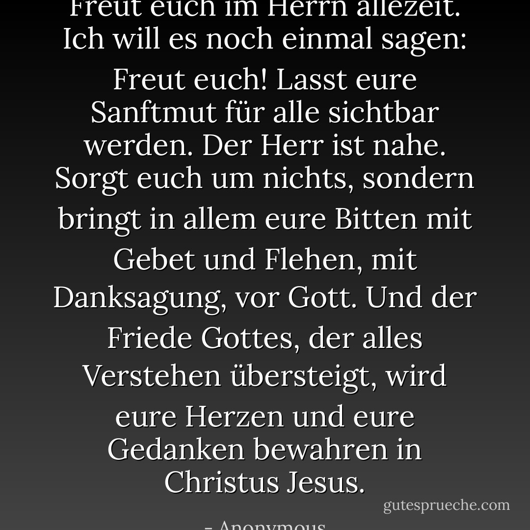 Freut euch im Herrn allezeit. Ich will es noch einmal sagen: Freut euch! Lasst eure Sanftmut für alle sichtbar werden. Der Herr ist nahe. Sorgt euch um nichts, sondern bringt in allem eure Bitten mit Gebet und Flehen, mit Danksagung, vor Gott. Und der Friede Gottes, der alles Verstehen übersteigt, wird eure Herzen und eure Gedanken bewahren in Christus Jesus. - Anonymous<