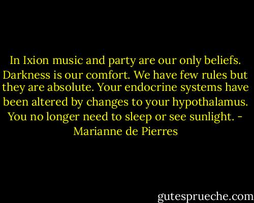 In Ixion music and party are our only beliefs. Darkness is our comfort. We have few rules but they are absolute. Your endocrine systems have been altered by changes to your hypothalamus. You no longer need to sleep or see sunlight. - Marianne de Pierres