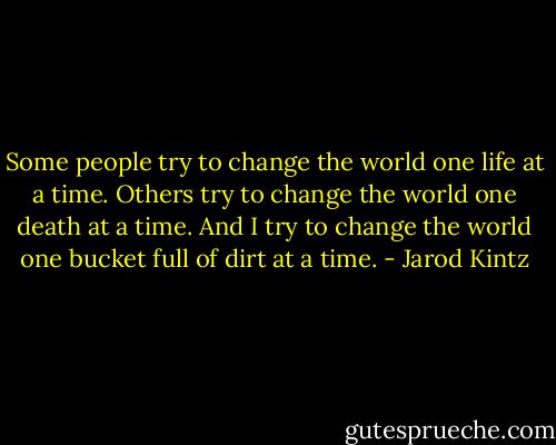 Some people try to change the world one life at a time. Others try to change the world one death at a time. And I try to change the world one bucket full of dirt at a time. - Jarod Kintz