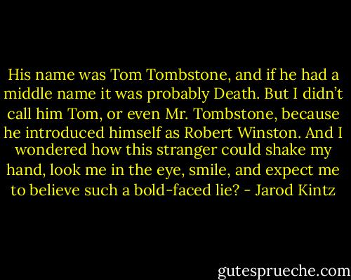 His name was Tom Tombstone, and if he had a middle name it was probably Death. But I didn’t call him Tom, or even Mr. Tombstone, because he introduced himself as Robert Winston. And I wondered how this stranger could shake my hand, look me in the eye, smile, and expect me to believe such a bold-faced lie? - Jarod Kintz