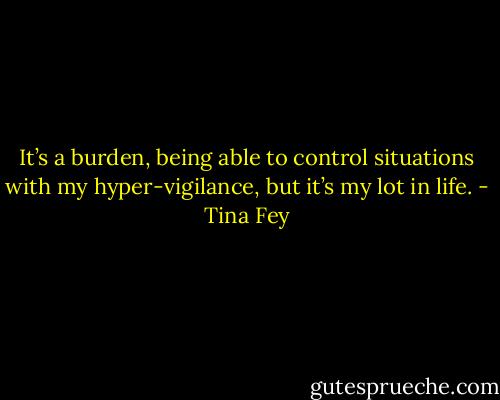 It’s a burden, being able to control situations with my hyper-vigilance, but it’s my lot in life. - Tina Fey