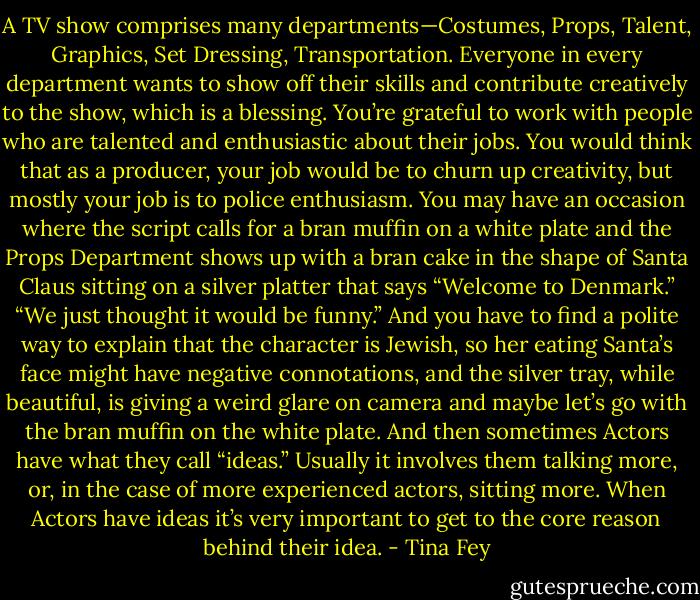 A TV show comprises many departments—Costumes, Props, Talent, Graphics, Set Dressing, Transportation. Everyone in every department wants to show off their skills and contribute creatively to the show, which is a blessing. You’re grateful to work with people who are talented and enthusiastic about their jobs. You would think that as a producer, your job would be to churn up creativity, but mostly your job is to police enthusiasm. You may have an occasion where the script calls for a bran muffin on a white plate and the Props Department shows up with a bran cake in the shape of Santa Claus sitting on a silver platter that says “Welcome to Denmark.” “We just thought it would be funny.” And you have to find a polite way to explain that the character is Jewish, so her eating Santa’s face might have negative connotations, and the silver tray, while beautiful, is giving a weird glare on camera and maybe let’s go with the bran muffin on the white plate. And then sometimes Actors have what they call “ideas.” Usually it involves them talking more, or, in the case of more experienced actors, sitting more. When Actors have ideas it’s very important to get to the core reason behind their idea. - Tina Fey