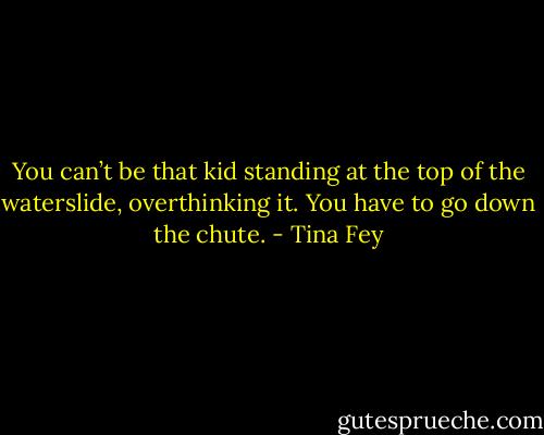 You can’t be that kid standing at the top of the waterslide, overthinking it. You have to go down the chute. - Tina Fey