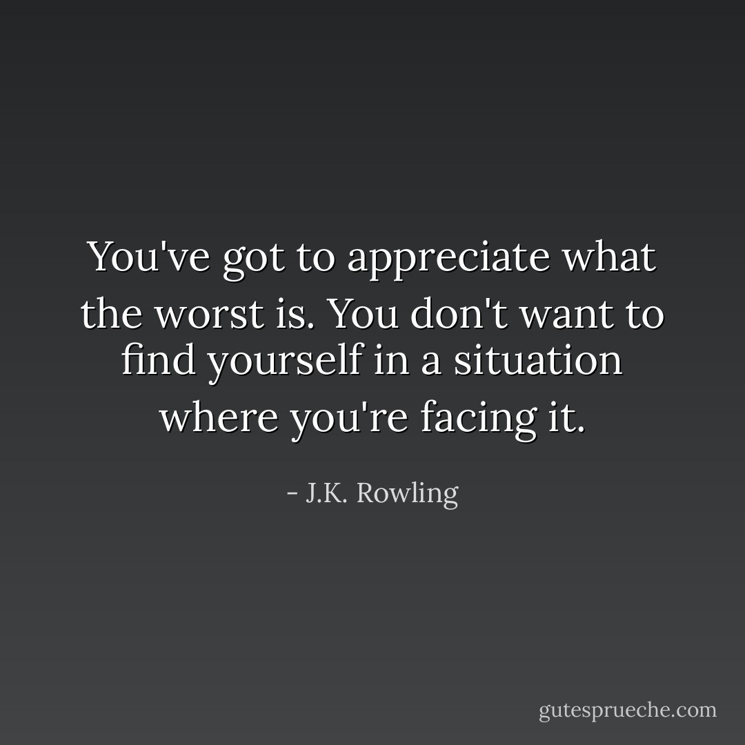 You've got to appreciate what the worst is. You don't want to find yourself in a situation where you're facing it. - J.K. Rowling