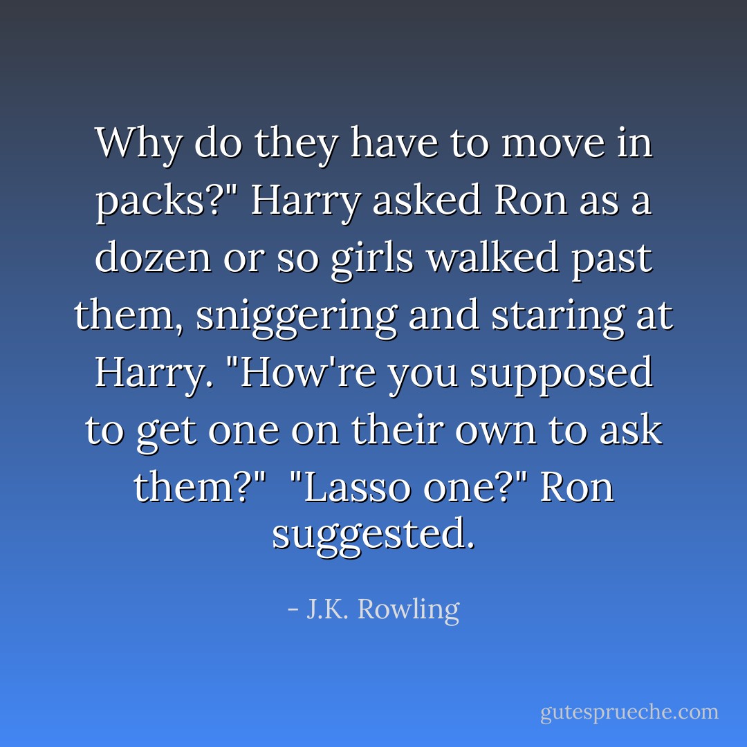 Why do they have to move in packs?" Harry asked Ron as a dozen or so girls walked past them, sniggering and staring at Harry.<br />"How're you supposed to get one on their own to ask them?" <br />"Lasso one?" Ron suggested. - J.K. Rowling