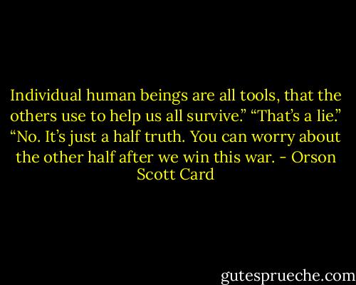 Individual human beings are all tools, that the others use to help us all survive.” “That’s a lie.” “No. It’s just a half truth. You can worry about the other half after we win this war. - Orson Scott Card