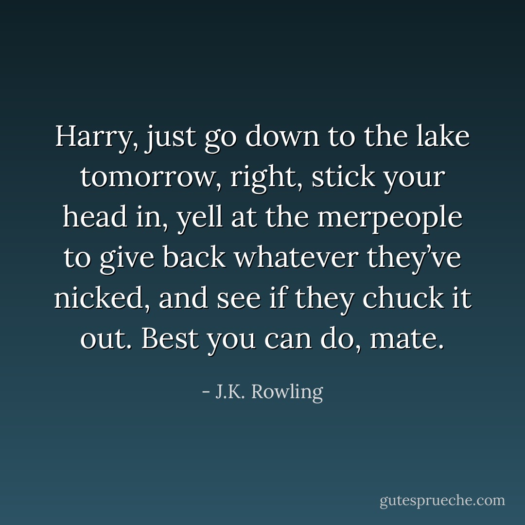 Harry, just go down to the lake tomorrow, right, stick your head in, yell at the merpeople to give back whatever they’ve nicked, and see if they chuck it out. Best you can do, mate. - J.K. Rowling