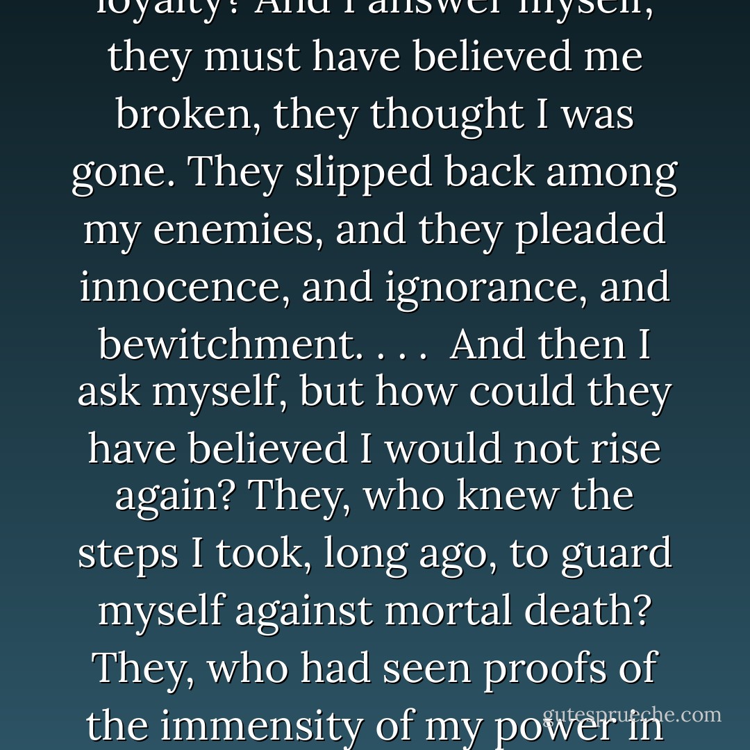 I smell guilt. There is a stench of guilt upon the air.<br />I see you all, whole and healthy, with your powers intact — such prompt appearances! — and I ask myself . . . why did this band of wizards never come to the aid of their master, to whom they swore eternal loyalty? And I answer myself, they must have believed me broken, they thought I was gone. They slipped back among my enemies, and they pleaded innocence, and ignorance, and bewitchment. . . . <br />And then I ask myself, but how could they have believed I would not rise again? They, who knew the steps I took, long ago, to guard myself against mortal death? They, who had seen proofs of the immensity of my power in the times when I was mightier than any wizard living? And I answer myself, perhaps they believed a still greater power could exist, one that could vanquish even Lord Voldemort . . . perhaps they now pay allegiance to another. . . - J.K. Rowling
