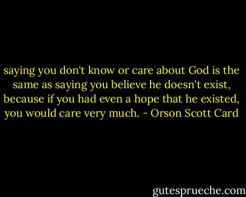saying you don't know or care about God is the same as saying you believe he doesn't exist, because if you had even a hope that he existed, you would care very much. - Orson Scott Card