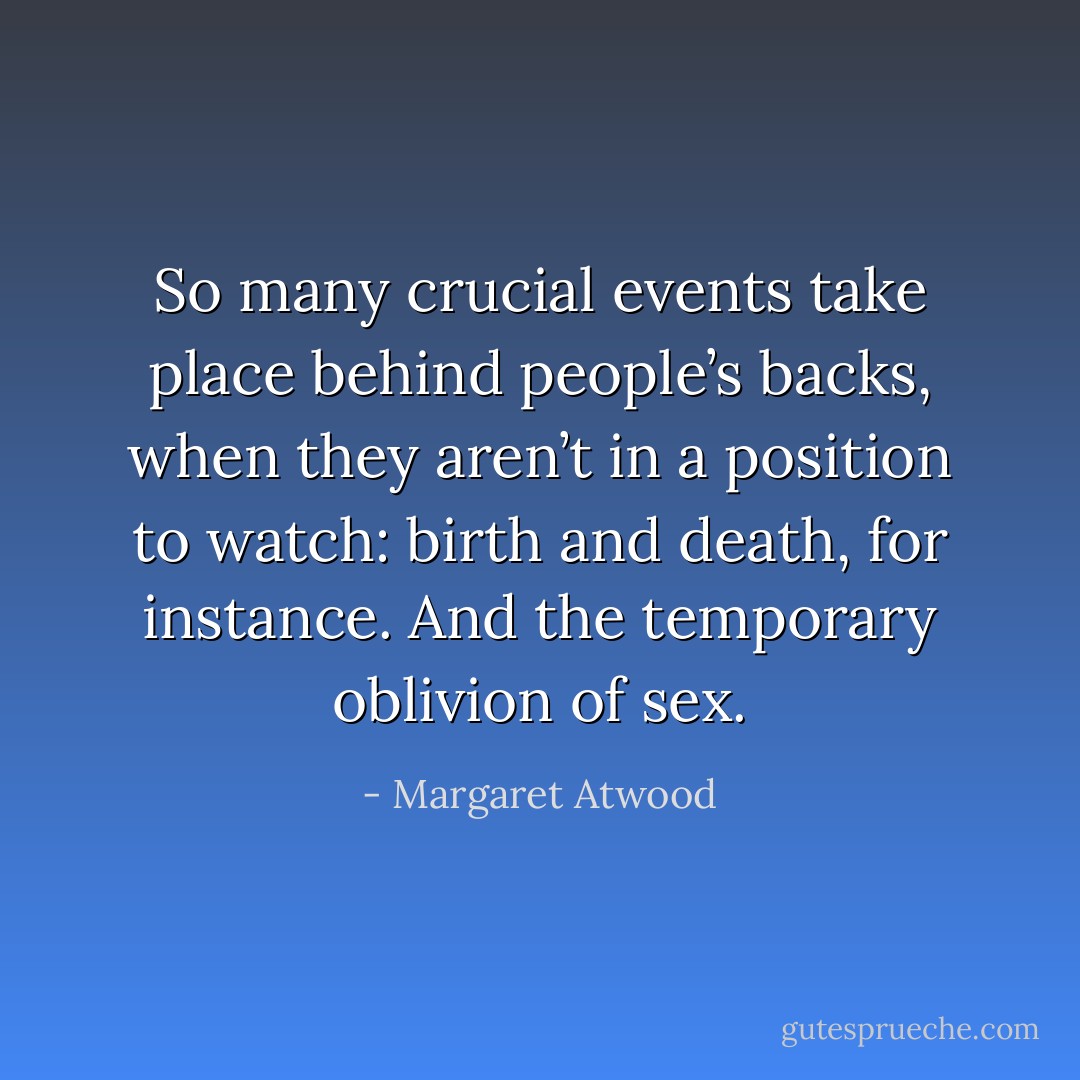 So many crucial events take place behind people’s backs, when they aren’t in a position to watch: birth and death, for instance. And the temporary oblivion of sex. - Margaret Atwood