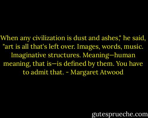 When any civilization is dust and ashes," he said, "art is all that's left over. Images, words, music. Imaginative structures. Meaning—human meaning, that is—is defined by them. You have to admit that. - Margaret Atwood