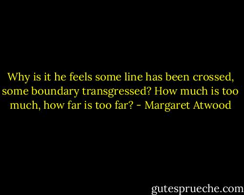 Why is it he feels some line has been crossed, some boundary transgressed? How much is too much, how far is too far? - Margaret Atwood