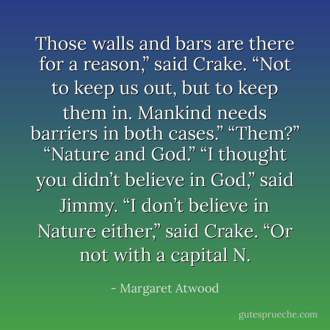 Those walls and bars are there for a reason,” said Crake. “Not to keep us out, but to keep them in. Mankind needs barriers in both cases.” “Them?” “Nature and God.” “I thought you didn’t believe in God,” said Jimmy. “I don’t believe in Nature either,” said Crake. “Or not with a capital N. - Margaret Atwood