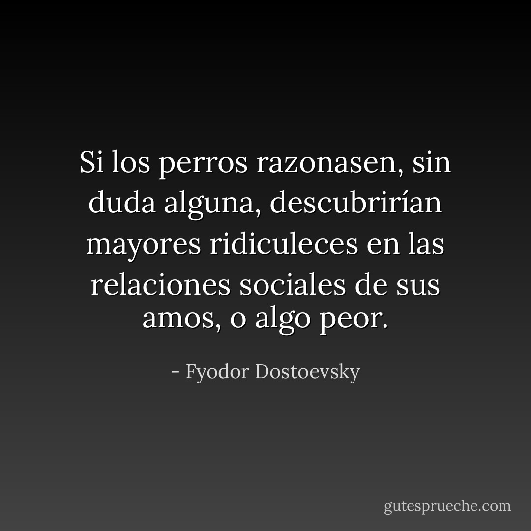 Si los perros razonasen, sin duda alguna, descubrirían mayores ridiculeces en las relaciones sociales de sus amos, o algo peor. - Fyodor Dostoevsky
