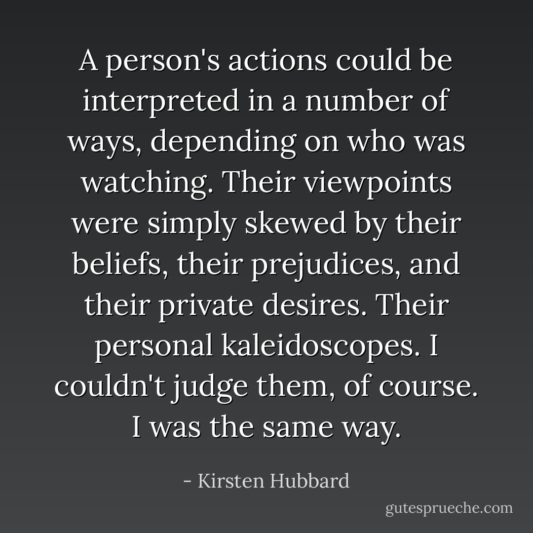 A person's actions could be interpreted in a number of ways, depending on who was watching. Their viewpoints were simply skewed by their beliefs, their prejudices, and their private desires. Their personal kaleidoscopes. I couldn't judge them, of course. I was the same way. - Kirsten Hubbard
