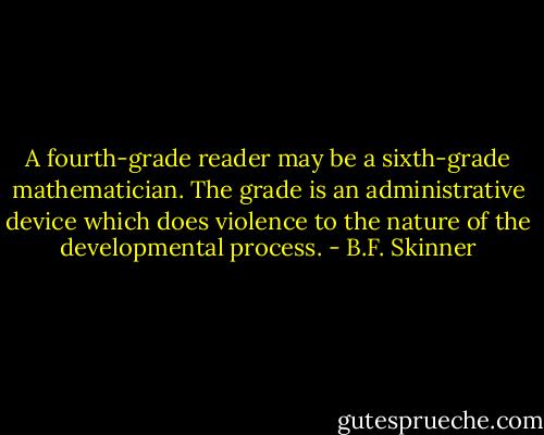 A fourth-grade reader may be a sixth-grade mathematician. The grade is an administrative device which does violence to the nature of the developmental process. - B.F. Skinner