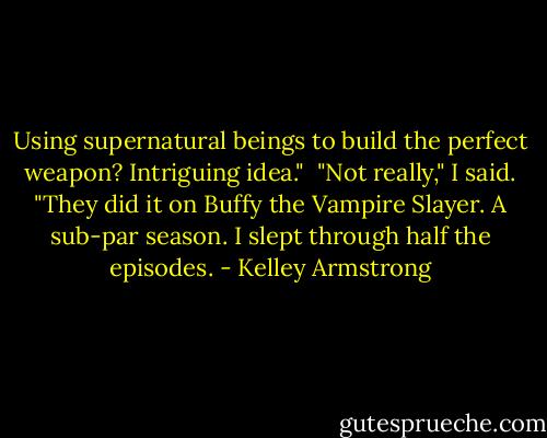 Using supernatural beings to build the perfect weapon? Intriguing idea."<br /><br />"Not really," I said. "They did it on Buffy the Vampire Slayer. A sub-par season. I slept through half the episodes. - Kelley Armstrong