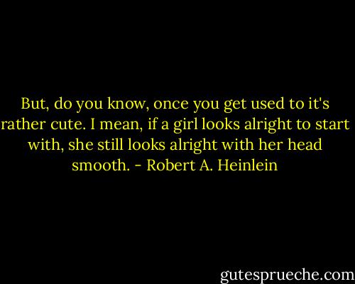 But, do you know, once you get used to it's rather cute. I mean, if a girl looks alright to start with, she still looks alright with her head smooth. - Robert A. Heinlein