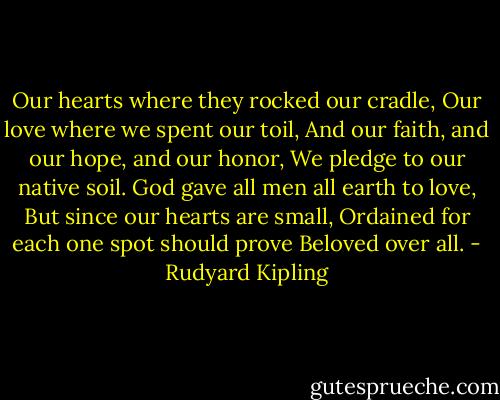 Our hearts where they rocked our cradle,<br />Our love where we spent our toil,<br />And our faith, and our hope, and our honor,<br />We pledge to our native soil.<br />God gave all men all earth to love,<br />But since our hearts are small,<br />Ordained for each one spot should prove<br />Beloved over all. - Rudyard Kipling