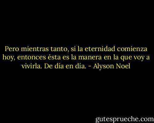 Pero mientras tanto, si la eternidad comienza hoy, entonces ésta es la manera en la que voy a vivirla. De día en día. - Alyson Noel