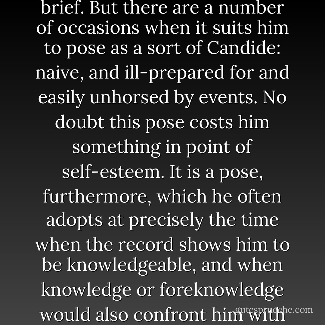 Kissinger projects a strong impression of a man at home in the world and on top of his brief. But there are a number of occasions when it suits him to pose as a sort of Candide: naive, and ill-prepared for and easily unhorsed by events. No doubt this pose costs him something in point of self-esteem. It is a pose, furthermore, which he often adopts at precisely the time when the record shows him to be knowledgeable, and when knowledge or foreknowledge would also confront him with charges of responsibility or complicity. - Christopher Hitchens